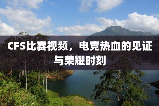 CFS比赛视频，电竞热血的见证与荣耀时刻