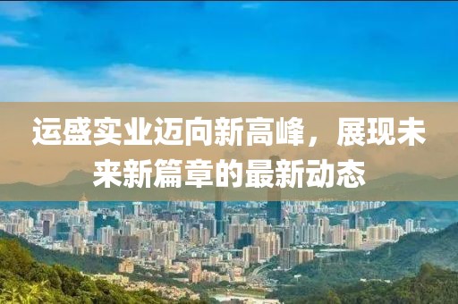 运盛实业迈向新高峰，展现未来新篇章的最新动态