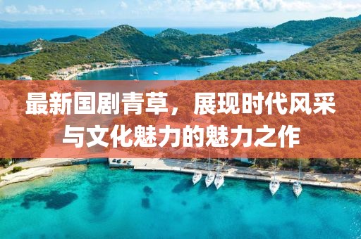 最新国剧青草，展现时代风采与文化魅力的魅力之作