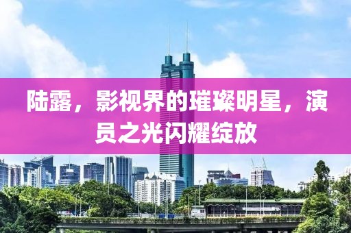 陆露，影视界的璀璨明星，演员之光闪耀绽放