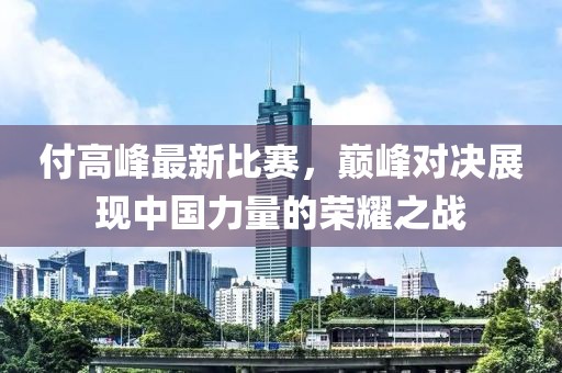 付高峰最新比赛，巅峰对决展现中国力量的荣耀之战
