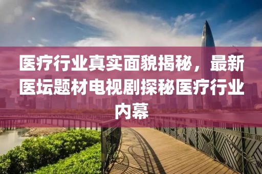 医疗行业真实面貌揭秘，最新医坛题材电视剧探秘医疗行业内幕