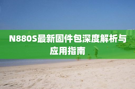 N880S最新固件包深度解析与应用指南