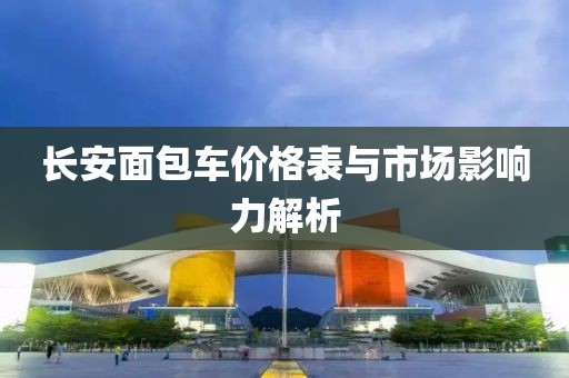 长安面包车价格表与市场影响力解析