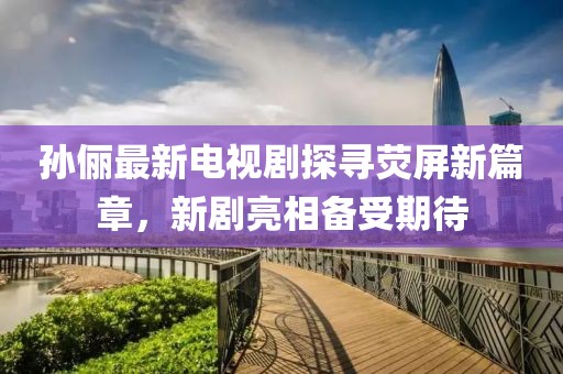 孙俪最新电视剧探寻荧屏新篇章，新剧亮相备受期待