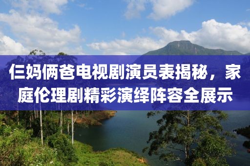 仨妈俩爸电视剧演员表揭秘，家庭伦理剧精彩演绎阵容全展示