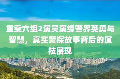 重案六组2演员演绎警界英勇与智慧，真实警探故事背后的演技展现