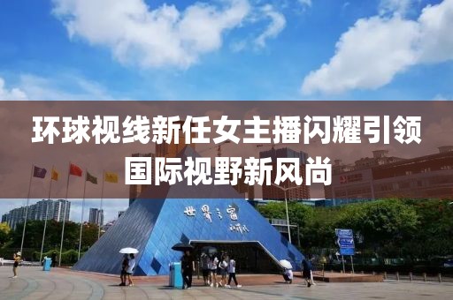 环球视线新任女主播闪耀引领国际视野新风尚