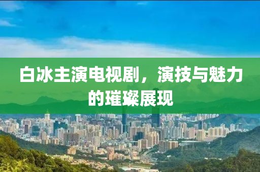 白冰主演电视剧，演技与魅力的璀璨展现