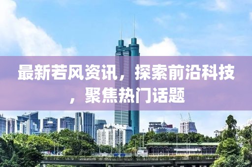 最新若风资讯，探索前沿科技，聚焦热门话题