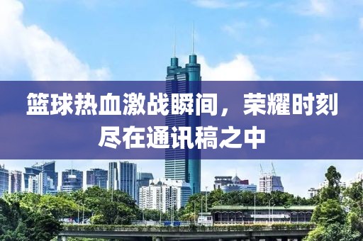篮球热血激战瞬间，荣耀时刻尽在通讯稿之中