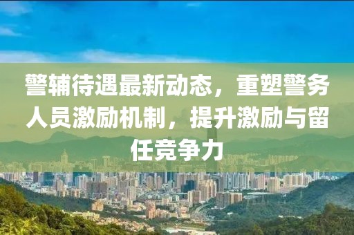 警辅待遇最新动态，重塑警务人员激励机制，提升激励与留任竞争力