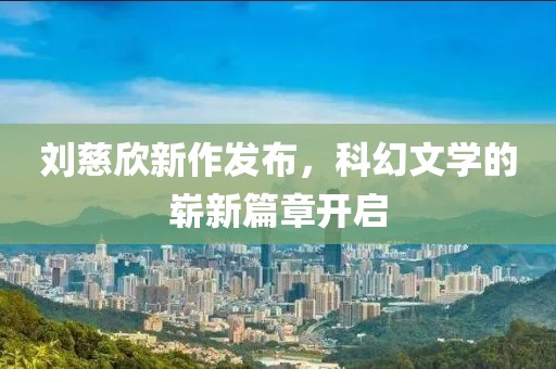 刘慈欣新作发布，科幻文学的崭新篇章开启