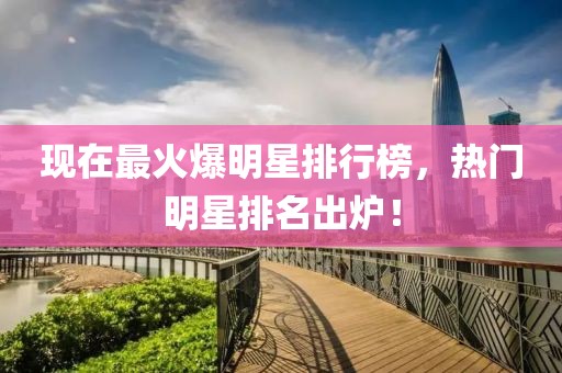 现在最火爆明星排行榜，热门明星排名出炉！