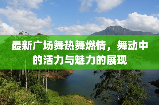 最新广场舞热舞燃情，舞动中的活力与魅力的展现
