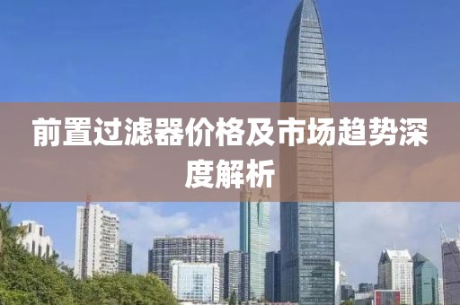 前置过滤器价格及市场趋势深度解析