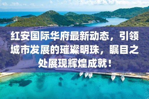 红安国际华府最新动态，引领城市发展的璀璨明珠，瞩目之处展现辉煌成就！