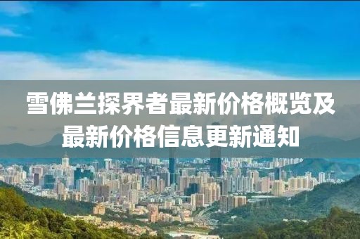 雪佛兰探界者最新价格概览及最新价格信息更新通知