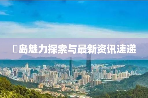 鳼岛魅力探索与最新资讯速递