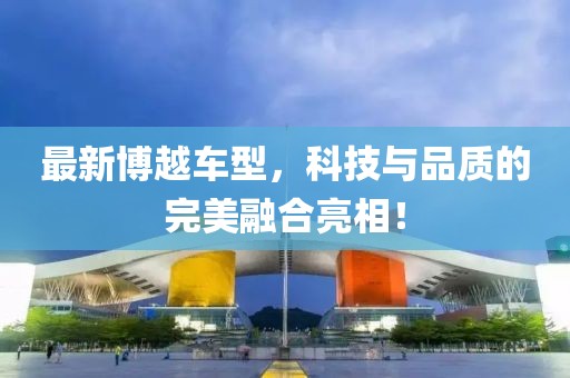 最新博越车型，科技与品质的完美融合亮相！