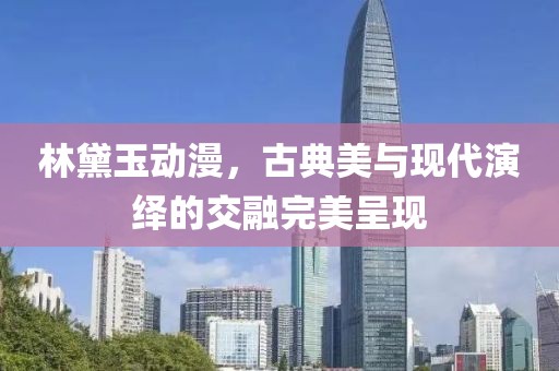 林黛玉动漫，古典美与现代演绎的交融完美呈现