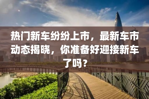 热门新车纷纷上市，最新车市动态揭晓，你准备好迎接新车了吗？