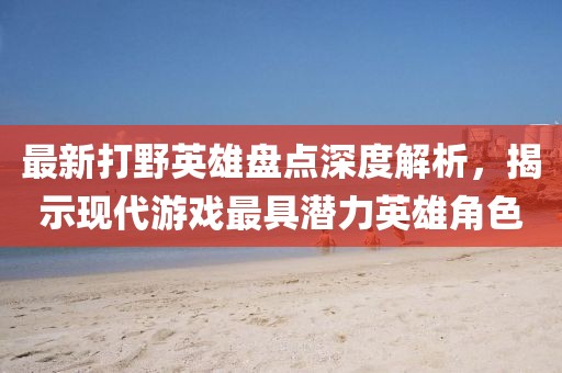 最新打野英雄盘点深度解析，揭示现代游戏最具潜力英雄角色