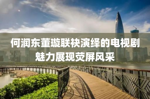 何润东董璇联袂演绎的电视剧魅力展现荧屏风采