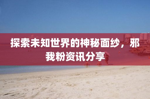 探索未知世界的神秘面纱，邪我粉资讯分享