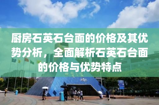 厨房石英石台面的价格及其优势分析，全面解析石英石台面的价格与优势特点