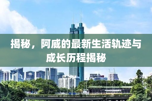 揭秘，阿威的最新生活轨迹与成长历程揭秘