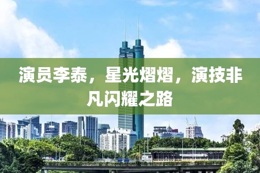 演员李泰，星光熠熠，演技非凡闪耀之路