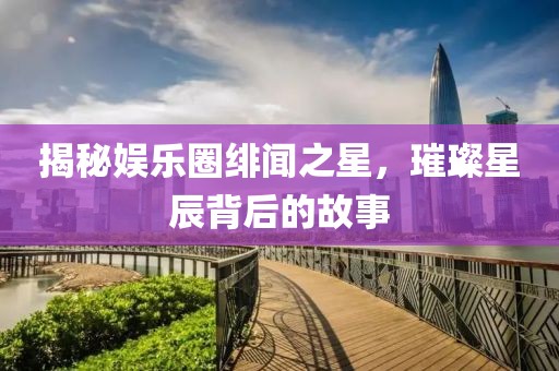 揭秘娱乐圈绯闻之星，璀璨星辰背后的故事