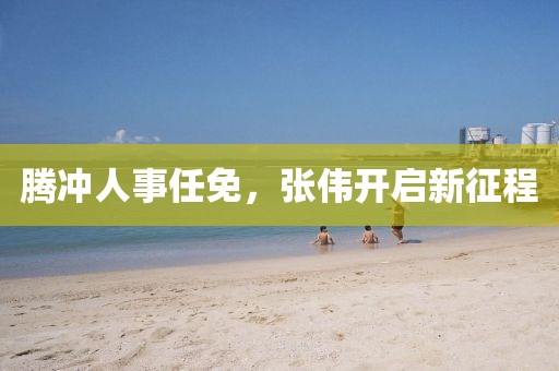 腾冲人事任免，张伟开启新征程