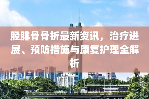 胫腓骨骨折最新资讯，治疗进展、预防措施与康复护理全解析