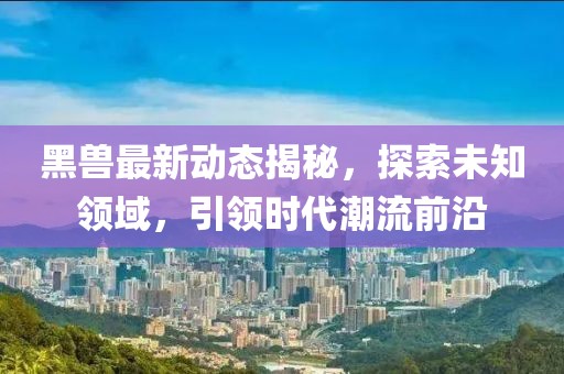 黑兽最新动态揭秘，探索未知领域，引领时代潮流前沿