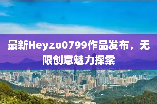最新Heyzo0799作品发布，无限创意魅力探索