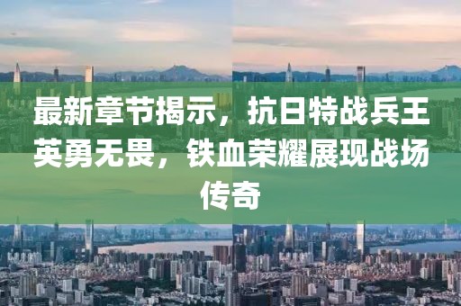 最新章节揭示，抗日特战兵王英勇无畏，铁血荣耀展现战场传奇