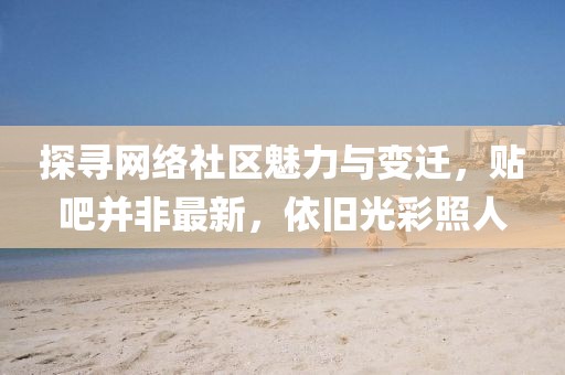 探寻网络社区魅力与变迁，贴吧并非最新，依旧光彩照人