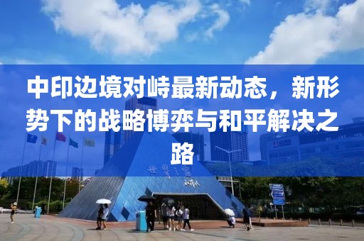 中印边境对峙最新动态，新形势下的战略博弈与和平解决之路