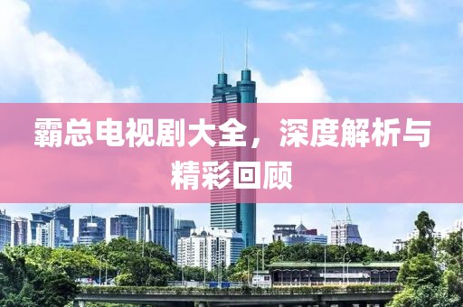 霸总电视剧大全，深度解析与精彩回顾
