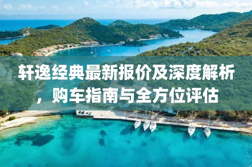 轩逸经典最新报价及深度解析，购车指南与全方位评估