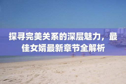 探寻完美关系的深层魅力，最佳女婿最新章节全解析