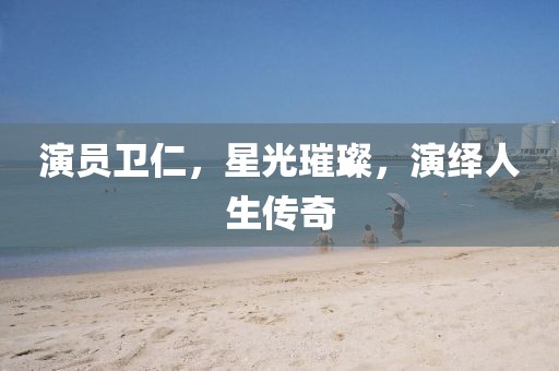 演员卫仁，星光璀璨，演绎人生传奇