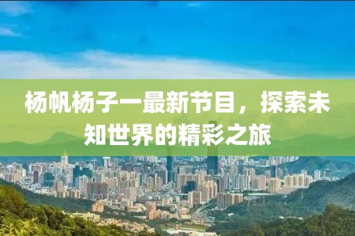 杨帆杨子一最新节目，探索未知世界的精彩之旅