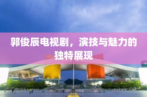 郭俊辰电视剧，演技与魅力的独特展现
