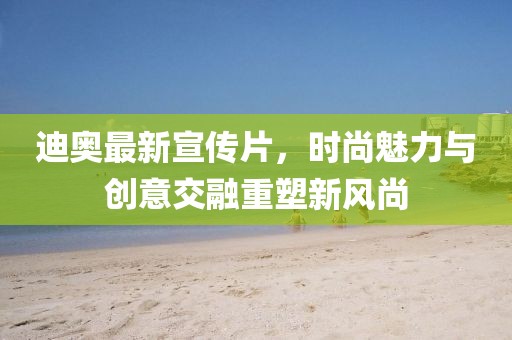 迪奥最新宣传片，时尚魅力与创意交融重塑新风尚