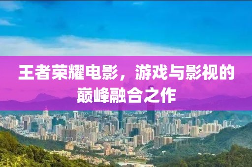 王者荣耀电影，游戏与影视的巅峰融合之作