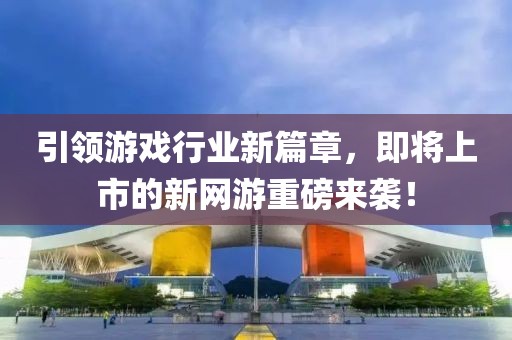 引领游戏行业新篇章，即将上市的新网游重磅来袭！