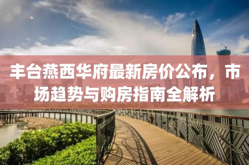 丰台燕西华府最新房价公布，市场趋势与购房指南全解析